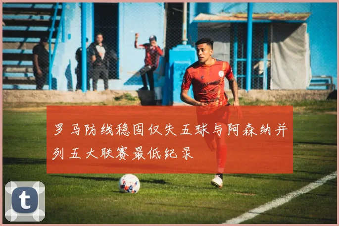 罗马防线稳固仅失五球与阿森纳并列五大联赛最低纪录