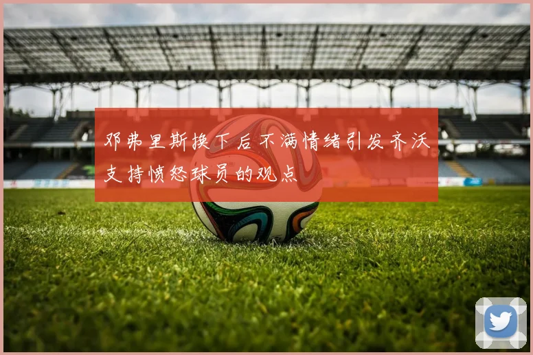邓弗里斯换下后不满情绪引发齐沃支持愤怒球员的观点