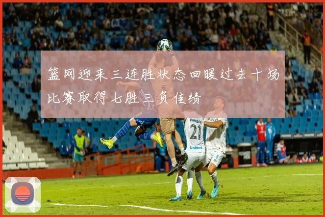 篮网迎来三连胜状态回暖过去十场比赛取得七胜三负佳绩