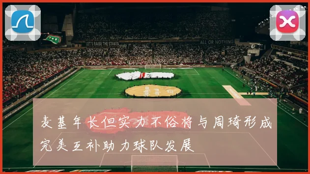 麦基年长但实力不俗将与周琦形成完美互补助力球队发展
