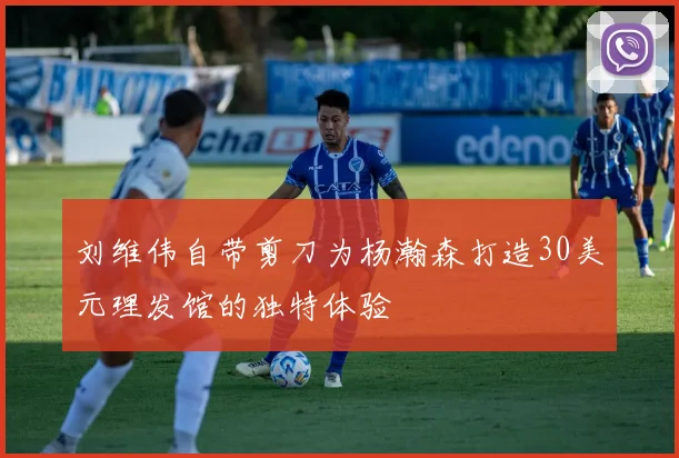 刘维伟自带剪刀为杨瀚森打造30美元理发馆的独特体验