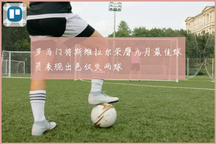 罗马门将斯维拉尔荣膺九月最佳球员表现出色仅失两球