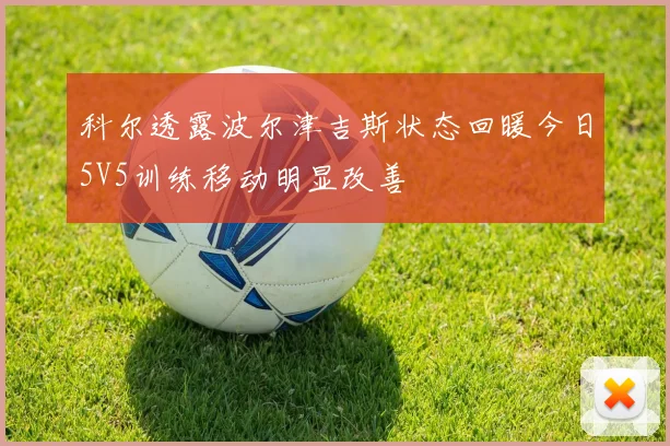 科尔透露波尔津吉斯状态回暖今日5V5训练移动明显改善