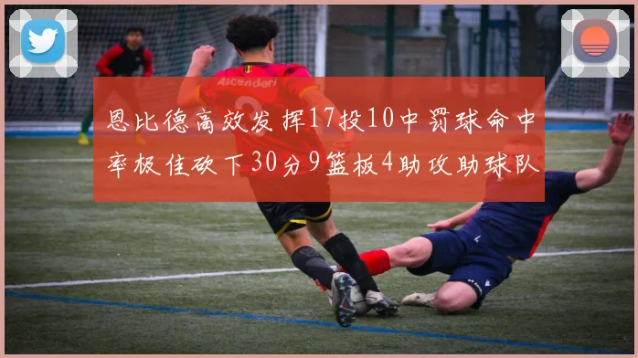恩比德高效发挥17投10中罚球命中率极佳砍下30分9篮板4助攻助球队获胜