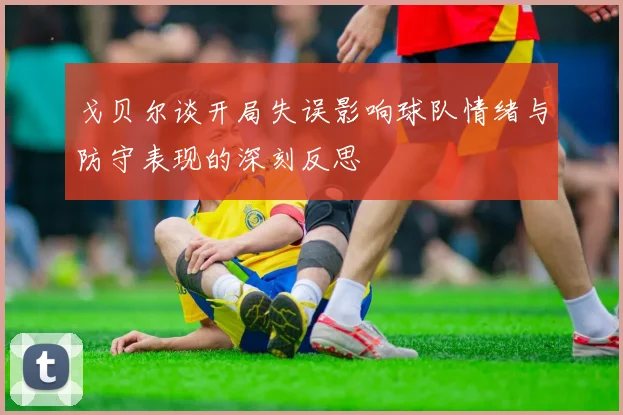 戈贝尔谈开局失误影响球队情绪与防守表现的深刻反思