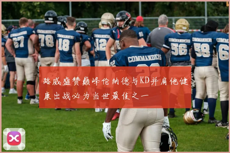 路威盛赞巅峰伦纳德与KD并肩他健康出战必为当世最佳之一