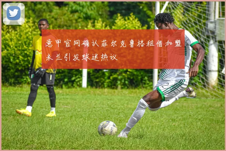 意甲官网确认菲尔克鲁格租借加盟米兰引发球迷热议