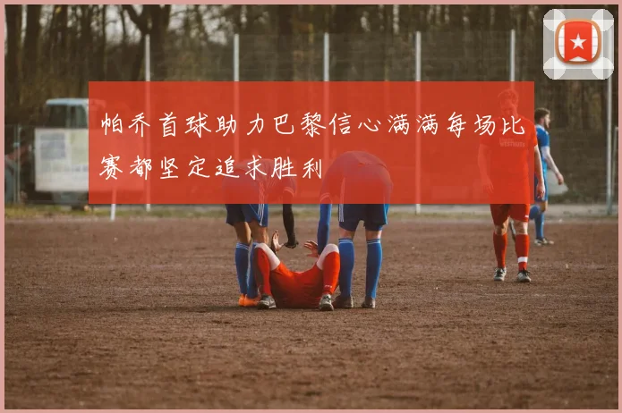 帕乔首球助力巴黎信心满满每场比赛都坚定追求胜利