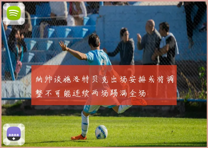 纳帅谈施洛特贝克出场安排或将调整不可能连续两场踢满全场