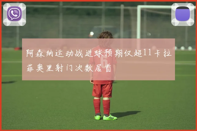 阿森纳运动战进球预期仅超11卡拉菲奥里射门次数居首