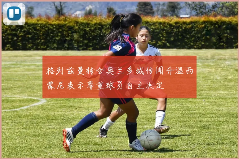 格列兹曼转会奥兰多城传闻升温西蒙尼表示尊重球员自主决定