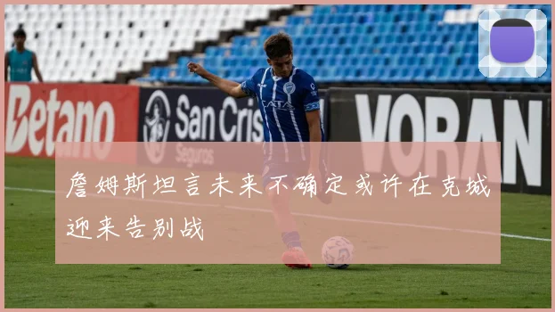 詹姆斯坦言未来不确定或许在克城迎来告别战