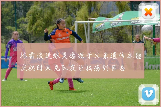 格雷谈进球灵感源于父亲遗传本能庆祝时未见队友让我感到困惑